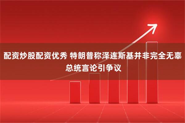 配资炒股配资优秀 特朗普称泽连斯基并非完全无辜 总统言论引争议