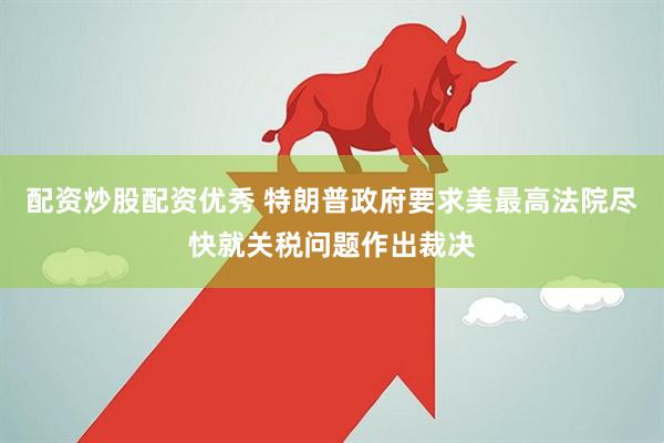 配资炒股配资优秀 特朗普政府要求美最高法院尽快就关税问题作出裁决