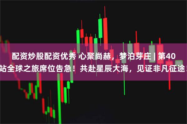 配资炒股配资优秀 心聚尚赫，梦泊芽庄 | 第40站全球之旅席位告急！共赴星辰大海，见证非凡征途！