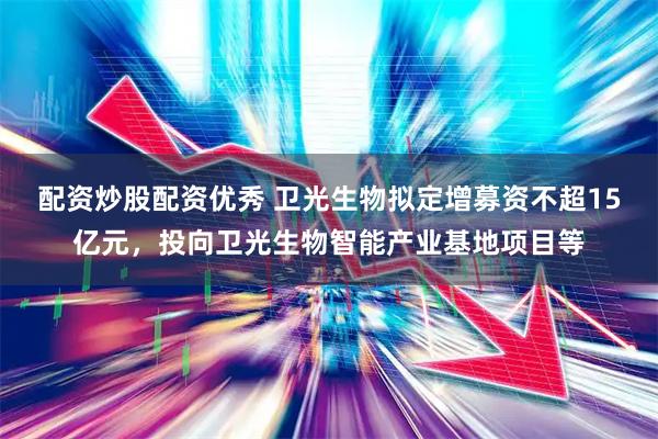 配资炒股配资优秀 卫光生物拟定增募资不超15亿元，投向卫光生物智能产业基地项目等