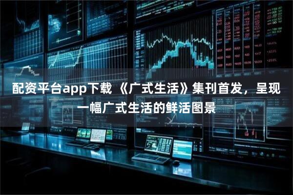 配资平台app下载 《广式生活》集刊首发，呈现一幅广式生活的鲜活图景
