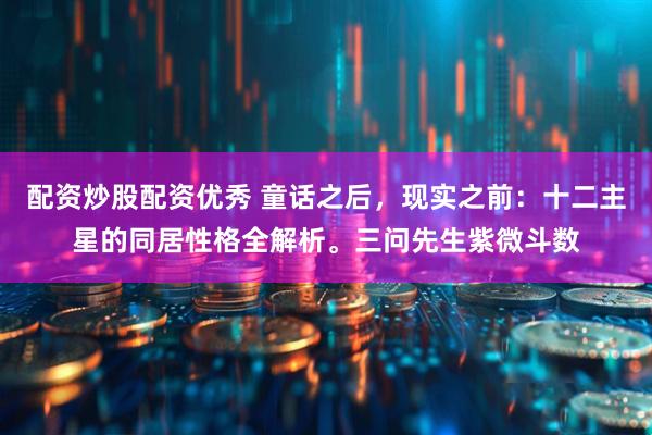 配资炒股配资优秀 童话之后，现实之前：十二主星的同居性格全解析。三问先生紫微斗数