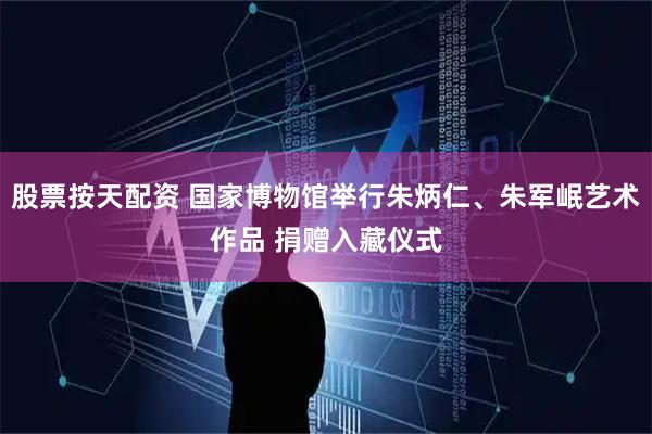股票按天配资 国家博物馆举行朱炳仁、朱军岷艺术作品 捐赠入藏仪式