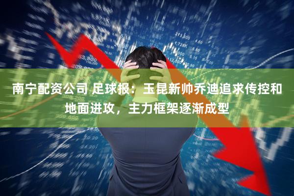 南宁配资公司 足球报：玉昆新帅乔迪追求传控和地面进攻，主力框架逐渐成型