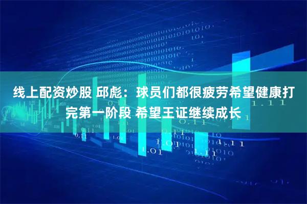 线上配资炒股 邱彪：球员们都很疲劳希望健康打完第一阶段 希望王证继续成长