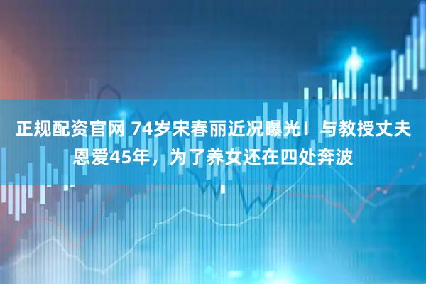 正规配资官网 74岁宋春丽近况曝光！与教授丈夫恩爱45年，为了养女还在四处奔波