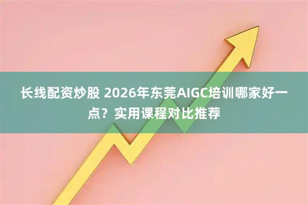 长线配资炒股 2026年东莞AIGC培训哪家好一点？实用课程对比推荐