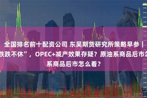 全国排名前十配资公司 东吴期货研究所策略早参｜油价“跌跌不休”，OPEC+减产效果存疑？原油系商品后市怎么看？
