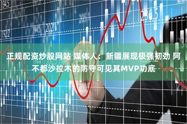 正规配资炒股网站 媒体人：新疆展现极强韧劲 阿不都沙拉木的防守可见其MVP功底