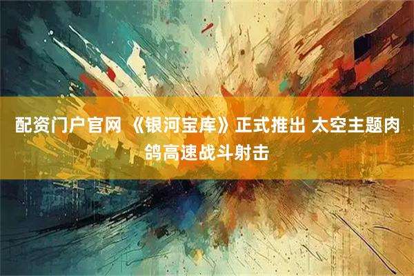 配资门户官网 《银河宝库》正式推出 太空主题肉鸽高速战斗射击