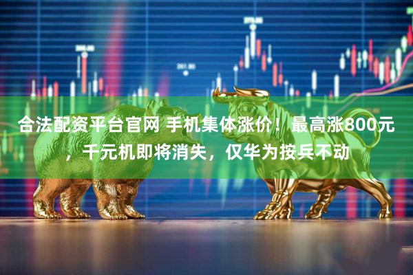 合法配资平台官网 手机集体涨价！最高涨800元，千元机即将消失，仅华为按兵不动