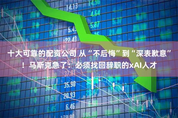 十大可靠的配资公司 从“不后悔”到“深表歉意”！马斯克急了：必须找回辞职的xAI人才