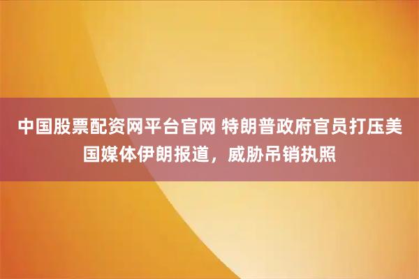 中国股票配资网平台官网 特朗普政府官员打压美国媒体伊朗报道，威胁吊销执照