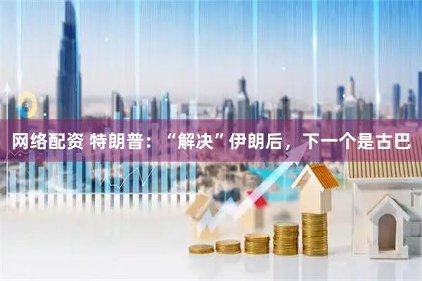 网络配资 特朗普：“解决”伊朗后，下一个是古巴
