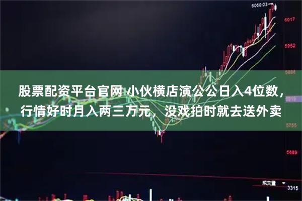 股票配资平台官网 小伙横店演公公日入4位数，行情好时月入两三万元，没戏拍时就去送外卖