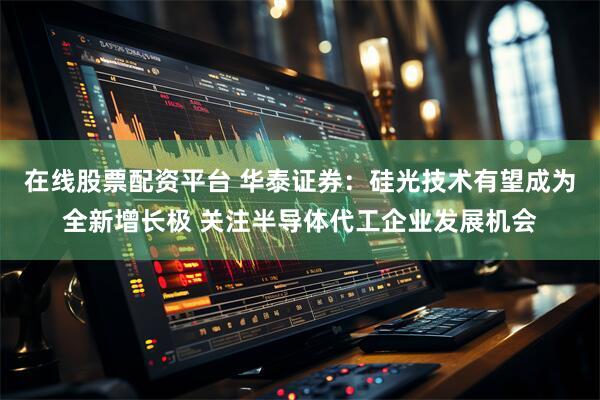 在线股票配资平台 华泰证券：硅光技术有望成为全新增长极 关注半导体代工企业发展机会