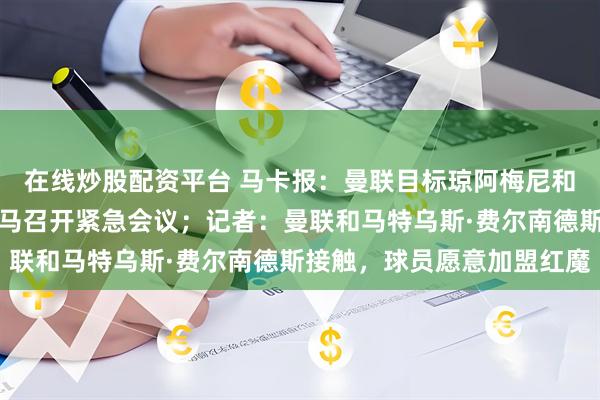 在线炒股配资平台 马卡报：曼联目标琼阿梅尼和巴尔韦德冲突升级，皇马召开紧急会议；记者：曼联和马特乌斯·费尔南德斯接触，球员愿意加盟红魔