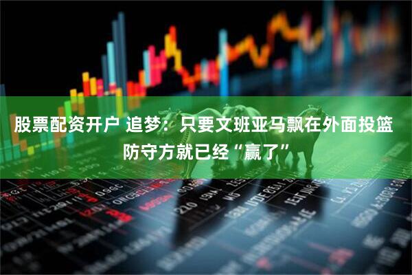 股票配资开户 追梦：只要文班亚马飘在外面投篮 防守方就已经“赢了”